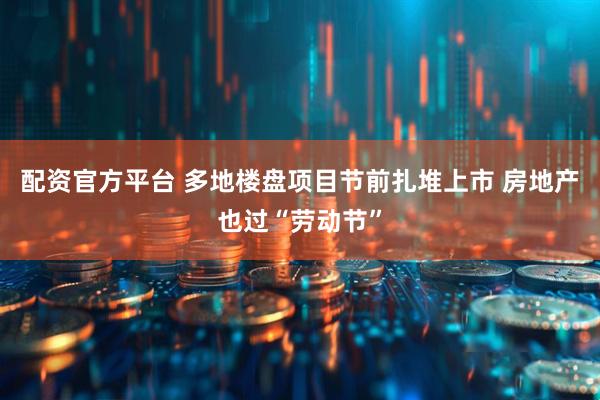 配资官方平台 多地楼盘项目节前扎堆上市 房地产也过“劳动节”