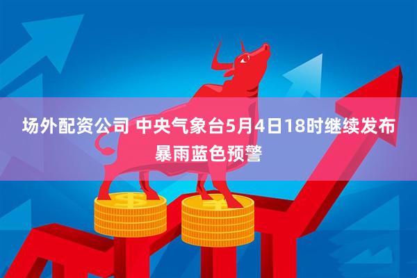 场外配资公司 中央气象台5月4日18时继续发布暴雨蓝色预警