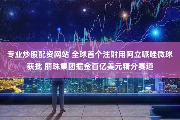 专业炒股配资网站 全球首个注射用阿立哌唑微球获批 丽珠集团掘金百亿美元精分赛道