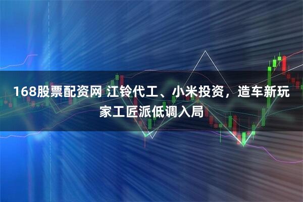168股票配资网 江铃代工、小米投资，造车新玩家工匠派低调入局