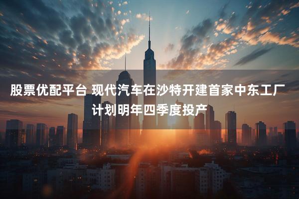 股票优配平台 现代汽车在沙特开建首家中东工厂 计划明年四季度投产