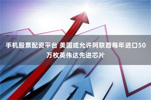 手机股票配资平台 美国或允许阿联酋每年进口50万枚英伟达先进芯片