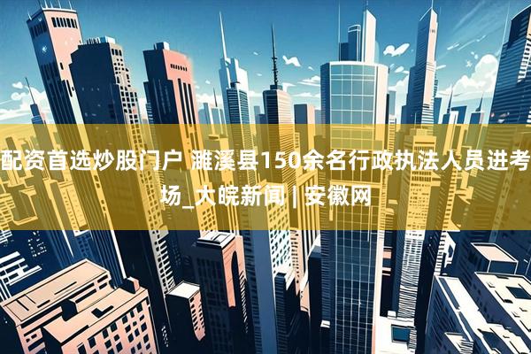 配资首选炒股门户 濉溪县150余名行政执法人员进考场_大皖新闻 | 安徽网