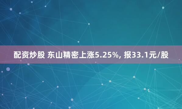 配资炒股 东山精密上涨5.25%, 报33.1元/股