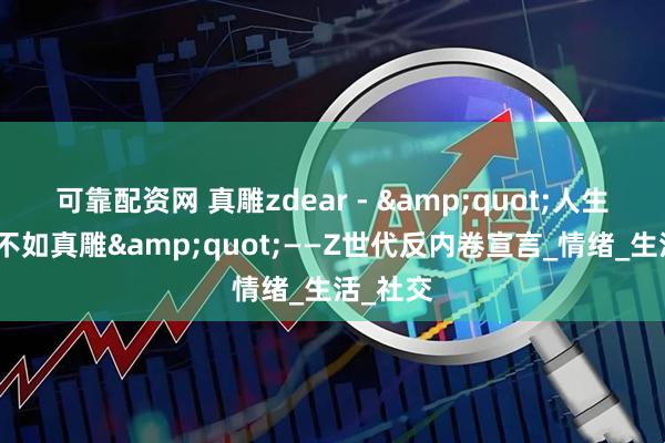 可靠配资网 真雕zdear - &quot;人生苦短，不如真雕&quot;——Z世代反内卷宣言_情绪_生活_社交