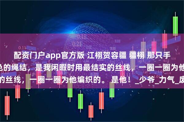 配资门户app官方版 江栩贺容疆 疆栩 那只手的手腕上，系着一根红色的绳结，是我闲暇时用最结实的丝线，一圈一圈为他编织的。 是他！_少爷_力气_废人