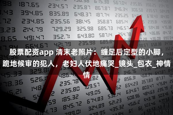 股票配资app 清末老照片：缠足后定型的小脚，跪地候审的犯人，老妇人伏地痛哭_镜头_包衣_神情
