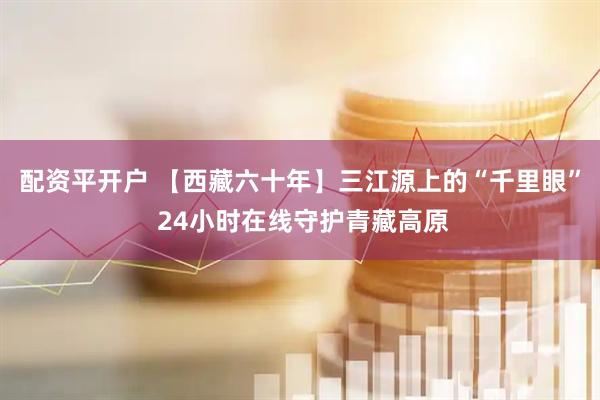 配资平开户 【西藏六十年】三江源上的“千里眼” 24小时在线守护青藏高原