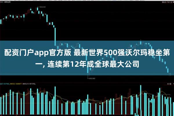配资门户app官方版 最新世界500强沃尔玛稳坐第一, 连续第12年成全球最大公司