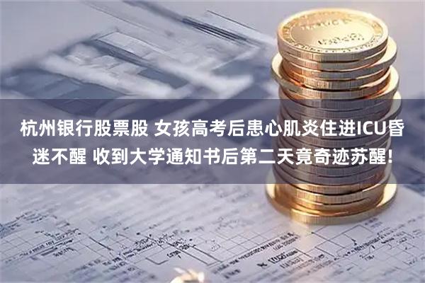 杭州银行股票股 女孩高考后患心肌炎住进ICU昏迷不醒 收到大学通知书后第二天竟奇迹苏醒!
