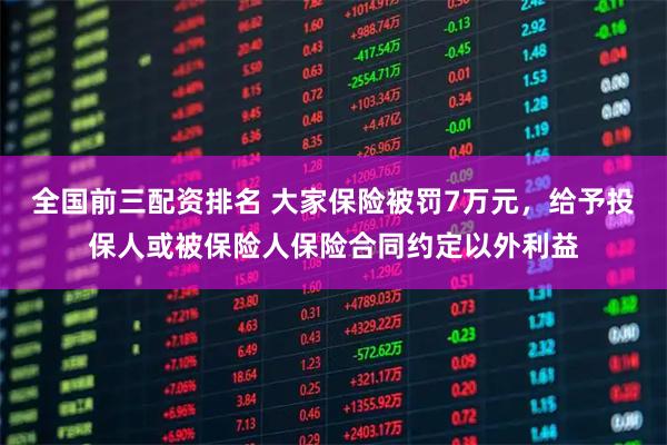 全国前三配资排名 大家保险被罚7万元，给予投保人或被保险人保险合同约定以外利益