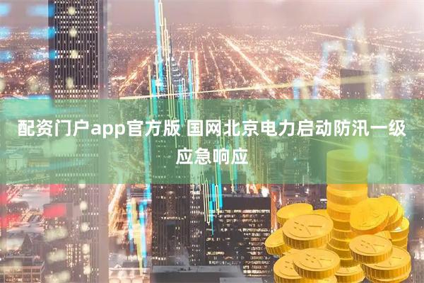 配资门户app官方版 国网北京电力启动防汛一级应急响应