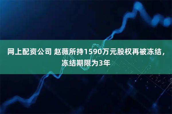 网上配资公司 赵薇所持1590万元股权再被冻结，冻结期限为3年