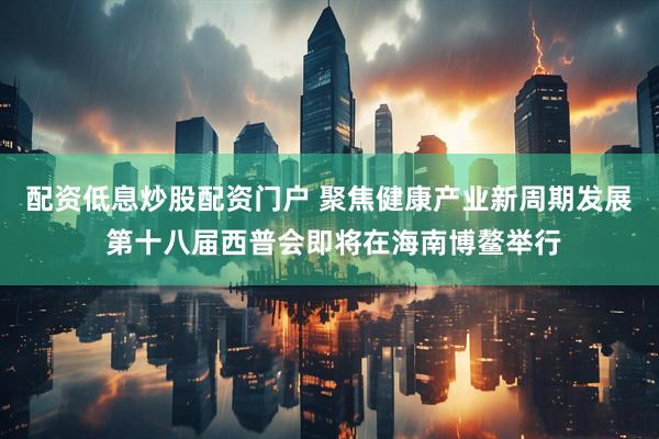 配资低息炒股配资门户 聚焦健康产业新周期发展 第十八届西普会即将在海南博鳌举行