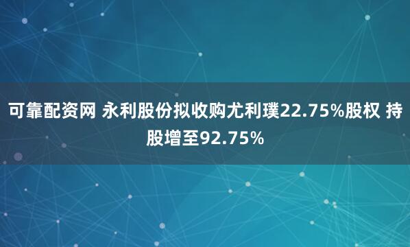 可靠配资网 永利股份拟收购尤利璞22.75%股权 持股增至92.75%