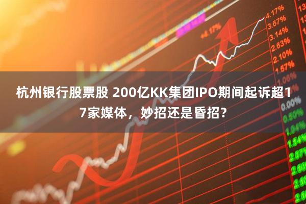 杭州银行股票股 200亿KK集团IPO期间起诉超17家媒体，妙招还是昏招？