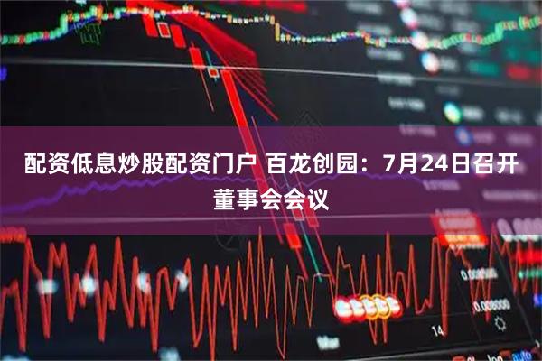 配资低息炒股配资门户 百龙创园：7月24日召开董事会会议