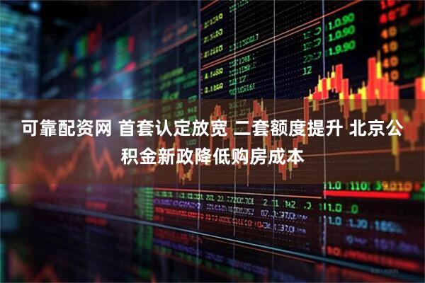 可靠配资网 首套认定放宽 二套额度提升 北京公积金新政降低购房成本