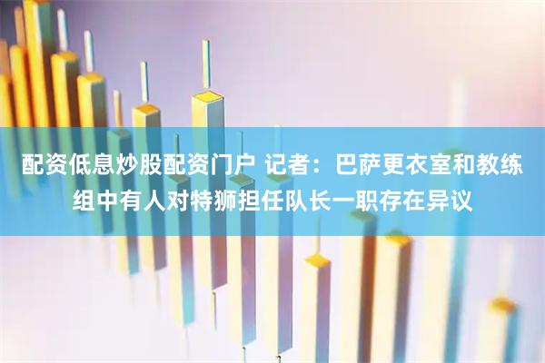 配资低息炒股配资门户 记者：巴萨更衣室和教练组中有人对特狮担任队长一职存在异议