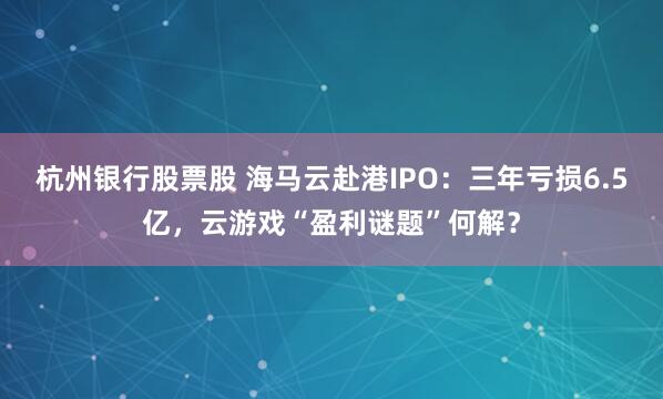 杭州银行股票股 海马云赴港IPO：三年亏损6.5亿，云游戏“盈利谜题”何解？