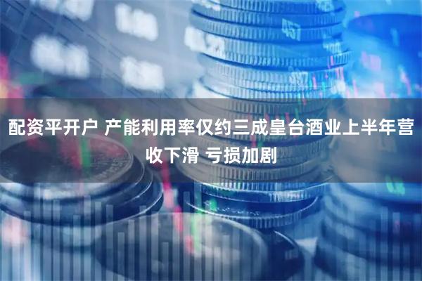 配资平开户 产能利用率仅约三成皇台酒业上半年营收下滑 亏损加剧