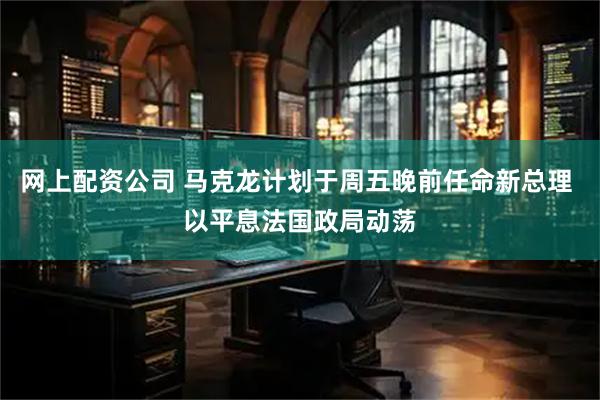 网上配资公司 马克龙计划于周五晚前任命新总理 以平息法国政局动荡