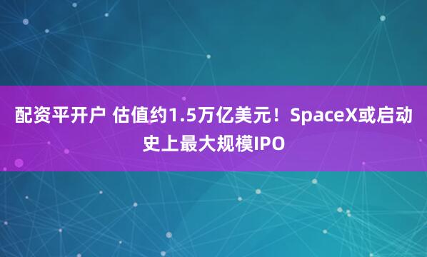 配资平开户 估值约1.5万亿美元！SpaceX或启动史上最大规模IPO